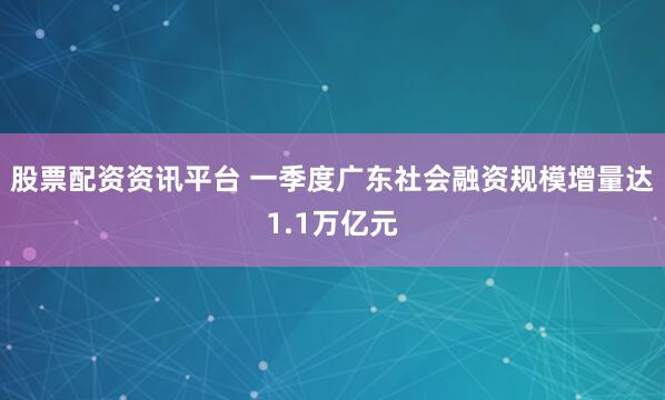 股票配资资讯平台 一季度广东社会融资规模增量达1.1万亿元