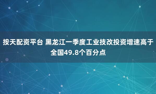 按天配资平台 黑龙江一季度工业技改投资增速高于全国49.8个百分点