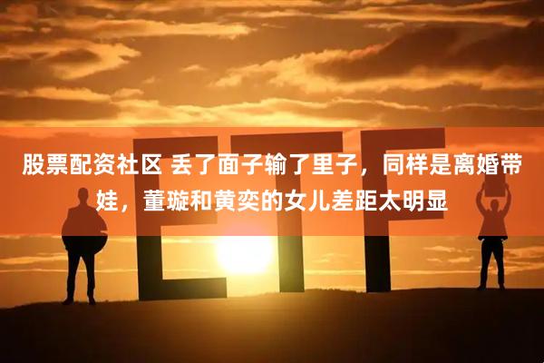 股票配资社区 丢了面子输了里子，同样是离婚带娃，董璇和黄奕的女儿差距太明显