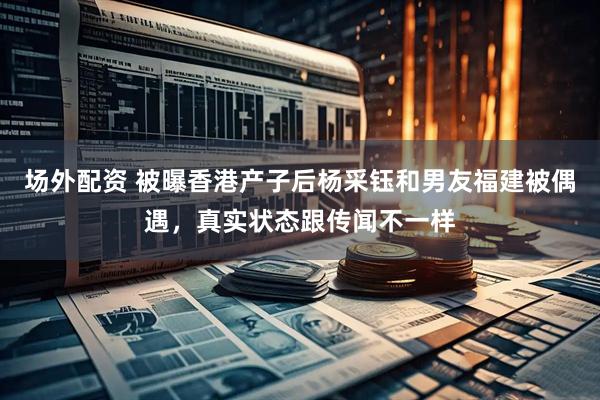 场外配资 被曝香港产子后杨采钰和男友福建被偶遇，真实状态跟传闻不一样