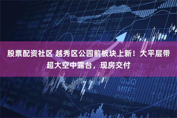 股票配资社区 越秀区公园前板块上新！大平层带超大空中露台，现房交付