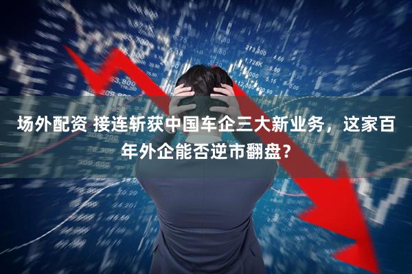 场外配资 接连斩获中国车企三大新业务，这家百年外企能否逆市翻盘？
