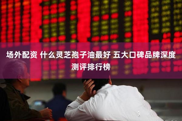 场外配资 什么灵芝孢子油最好 五大口碑品牌深度测评排行榜