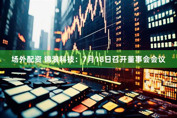 场外配资 锦浪科技：7月18日召开董事会会议