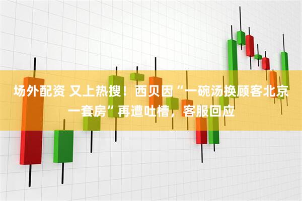 场外配资 又上热搜！西贝因“一碗汤换顾客北京一套房”再遭吐槽，客服回应