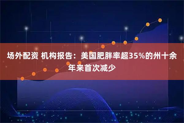 场外配资 机构报告：美国肥胖率超35%的州十余年来首次减少