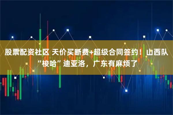股票配资社区 天价买断费+超级合同签约！山西队“梭哈”迪亚洛，广东有麻烦了