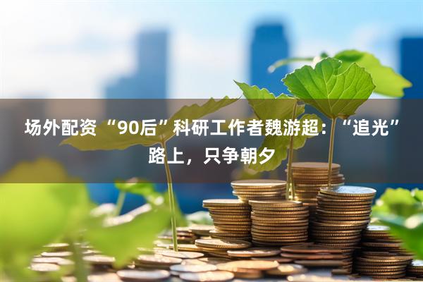 场外配资 “90后”科研工作者魏游超：“追光”路上，只争朝夕